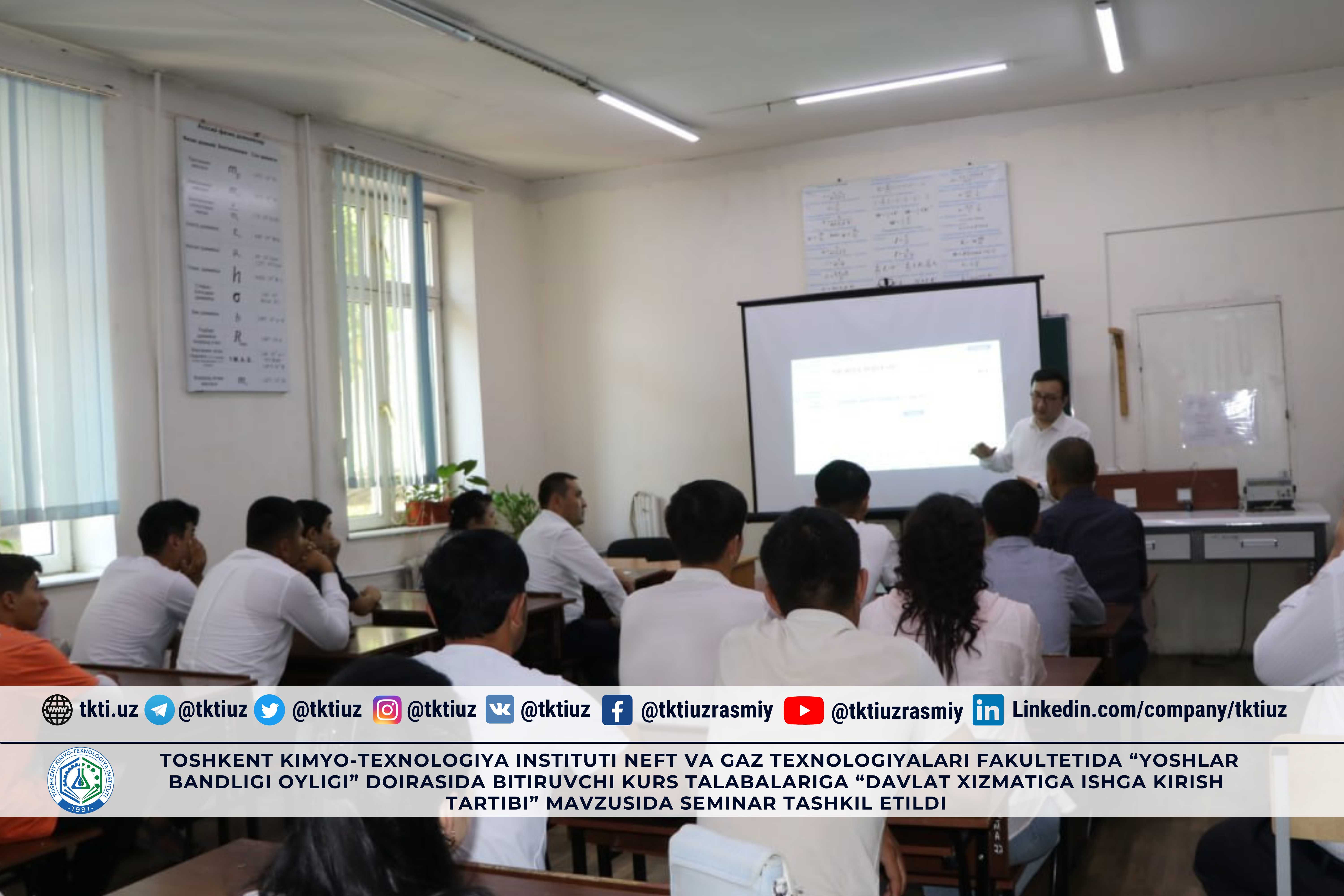 Toshkent kimyo-texnologiya instituti Neft va gaz texnologiyalari fakultetida “Yoshlar bandligi oyligi” doirasida bitiruvchi kurs talabalariga “Davlat xizmatiga ishga kirish tartibi” mavzusida seminar tashkil etildi. | tkti.uz